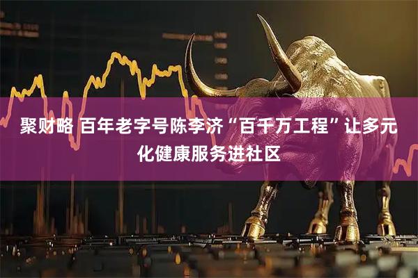 聚财略 百年老字号陈李济“百千万工程”让多元化健康服务进社区