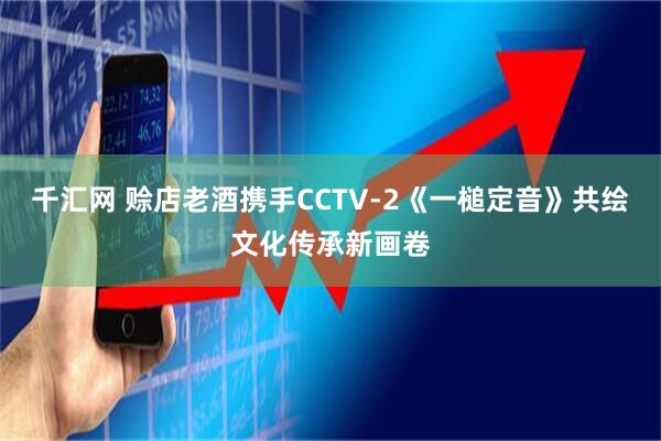 千汇网 赊店老酒携手CCTV-2《一槌定音》共绘文化传承新画卷