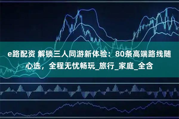 e路配资 解锁三人同游新体验：80条高端路线随心选，全程无忧畅玩_旅行_家庭_全含