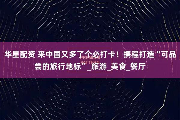 华星配资 来中国又多了个必打卡！携程打造“可品尝的旅行地标”_旅游_美食_餐厅