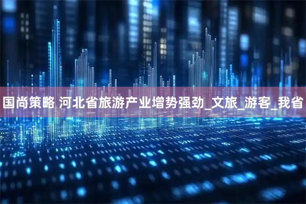 国尚策略 河北省旅游产业增势强劲_文旅_游客_我省