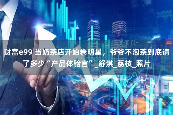 财富e99 当奶茶店开始卷明星，爷爷不泡茶到底请了多少“产品体验官”_舒淇_荔枝_照片