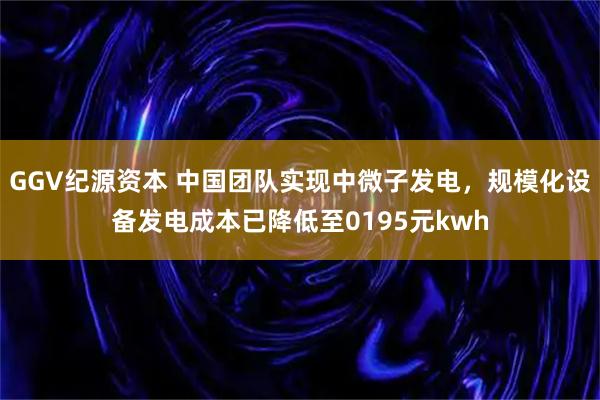 GGV纪源资本 中国团队实现中微子发电，规模化设备发电成本已降低至0195元kwh