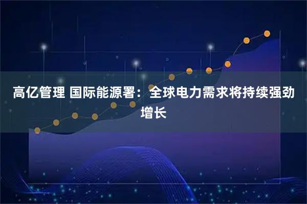 高亿管理 国际能源署：全球电力需求将持续强劲增长