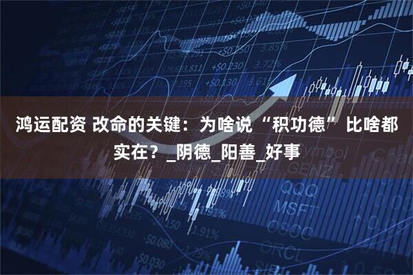 鸿运配资 改命的关键:为啥说 “积功德” 比啥都实在?_阴德_阳善_好事