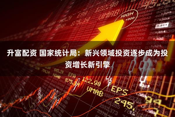升富配资 国家统计局：新兴领域投资逐步成为投资增长新引擎