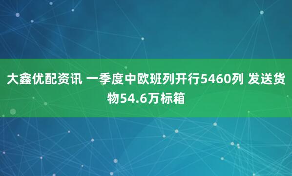 大鑫优配资讯 一季度中欧班列开行5460列 发送货物54.6万标箱