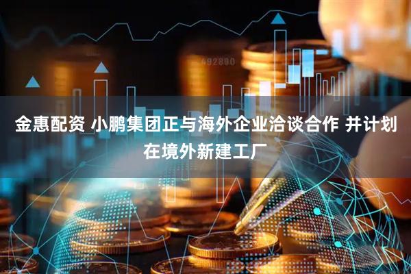 金惠配资 小鹏集团正与海外企业洽谈合作 并计划在境外新建工厂