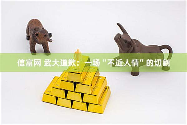 信富网 武大道歉：一场“不近人情”的切割