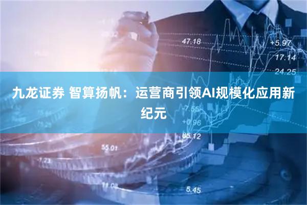 九龙证券 智算扬帆：运营商引领AI规模化应用新纪元