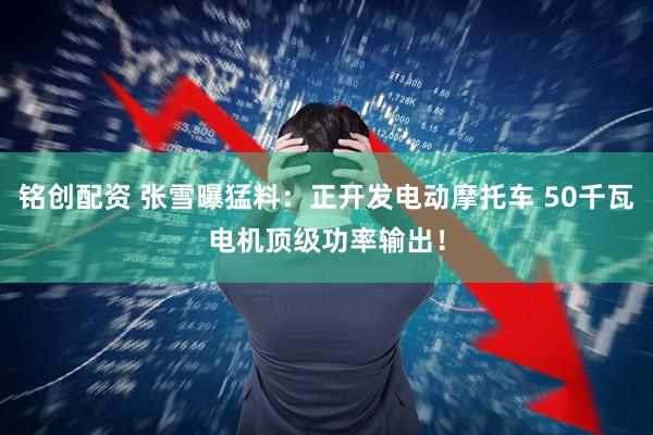 铭创配资 张雪曝猛料：正开发电动摩托车 50千瓦电机顶级功率输出！