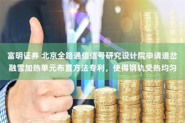 富明证券 北京全路通信信号研究设计院申请道岔融雪加热单元布置方法专利，使得钢轨受热均匀
