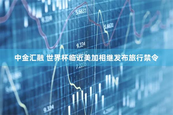 中金汇融 世界杯临近美加相继发布旅行禁令