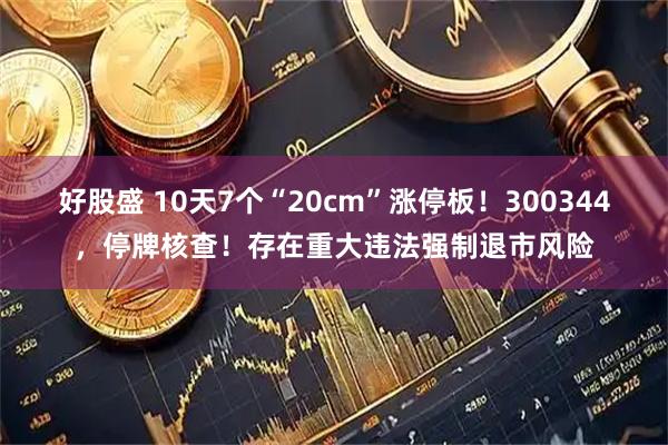 好股盛 10天7个“20cm”涨停板！300344，停牌核查！存在重大违法强制退市风险
