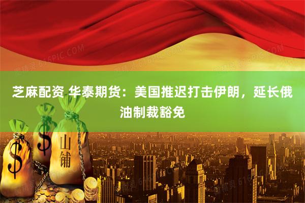 芝麻配资 华泰期货：美国推迟打击伊朗，延长俄油制裁豁免