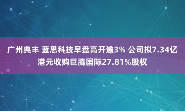 广州典丰 蓝思科技早盘高开逾3% 公司拟7.34亿港元收购巨腾国际27.81%股权