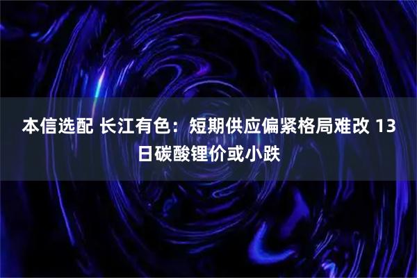 本信选配 长江有色：短期供应偏紧格局难改 13日碳酸锂价或小跌