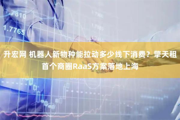 升宏网 机器人新物种能拉动多少线下消费？擎天租首个商圈RaaS方案落地上海