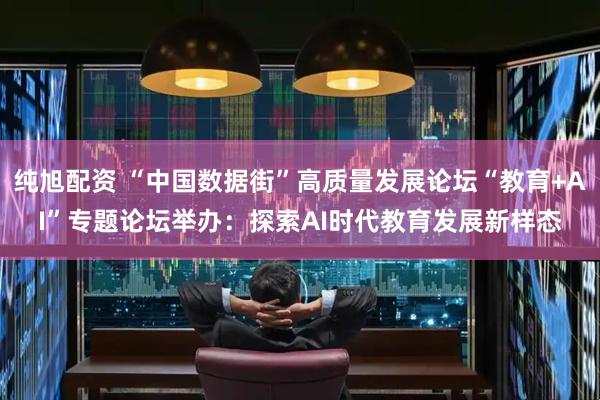 纯旭配资 “中国数据街”高质量发展论坛“教育+AI”专题论坛举办:探索AI时代教育发展新样态