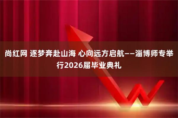 尚红网 逐梦奔赴山海 心向远方启航——淄博师专举行2026届毕业典礼