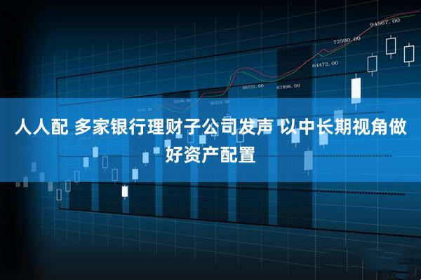 人人配 多家银行理财子公司发声 以中长期视角做好资产配置