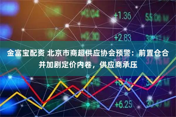 金富宝配资 北京市商超供应协会预警：前置仓合并加剧定价内卷，供应商承压